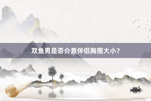 双鱼男是否介意伴侣胸围大小？