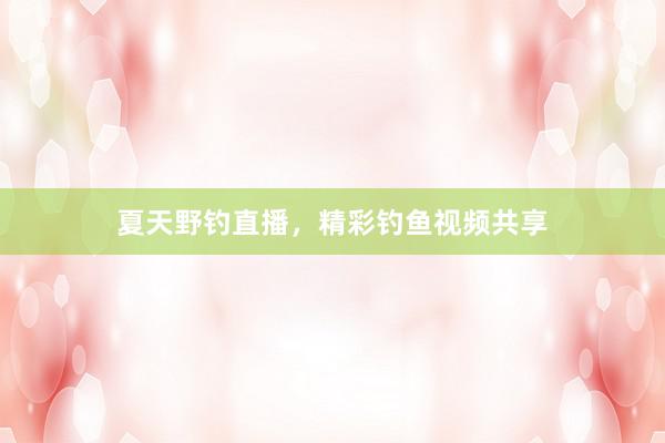 夏天野钓直播，精彩钓鱼视频共享